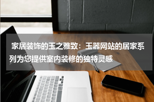  家居装饰的玉之雅致：玉器网站的居家系列为您提供室内装修的独特灵感