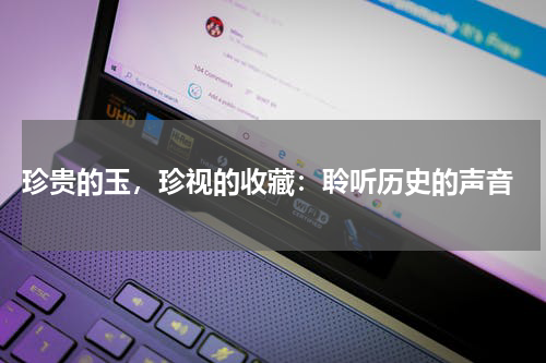  珍贵的玉，珍视的收藏：聆听历史的声音