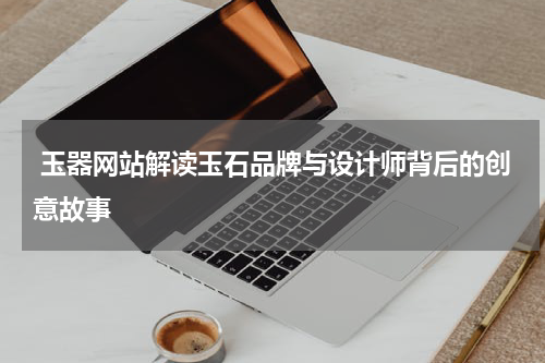  玉器网站解读玉石品牌与设计师背后的创意故事