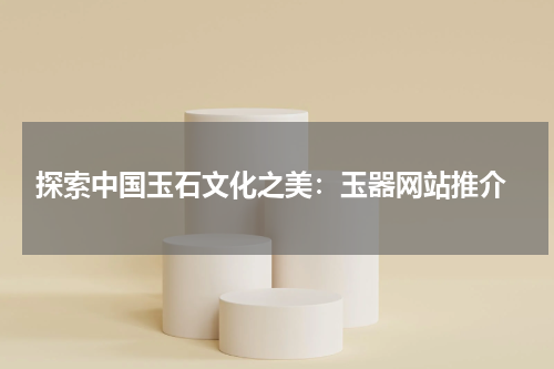  探索中国玉石文化之美：玉器网站推介