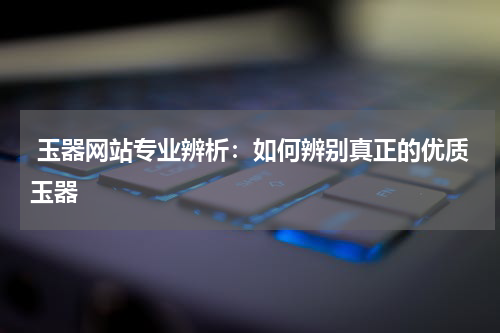  玉器网站专业辨析：如何辨别真正的优质玉器