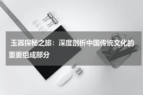  玉器探秘之旅：深度剖析中国传统文化的重要组成部分