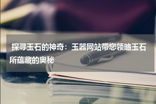  探寻玉石的神奇：玉器网站带您领略玉石所蕴藏的奥秘
