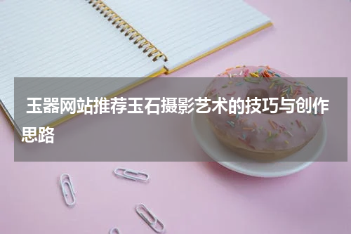  玉器网站推荐玉石摄影艺术的技巧与创作思路