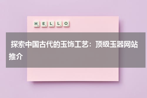  探索中国古代的玉饰工艺：顶级玉器网站推介