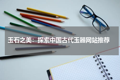  玉石之美：探索中国古代玉器网站推荐