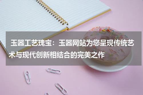  玉器工艺瑰宝：玉器网站为您呈现传统艺术与现代创新相结合的完美之作