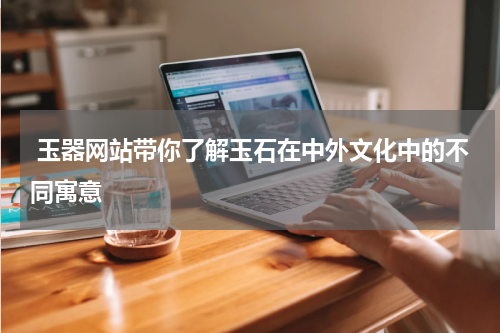  玉器网站带你了解玉石在中外文化中的不同寓意