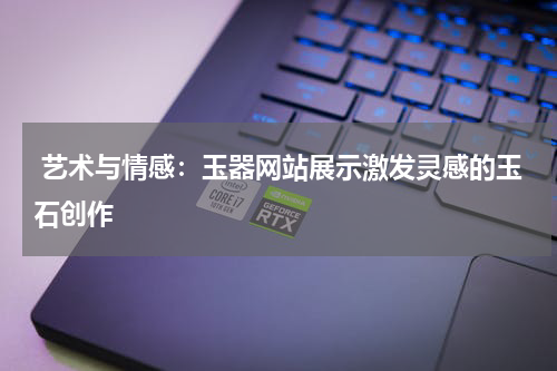  艺术与情感：玉器网站展示激发灵感的玉石创作