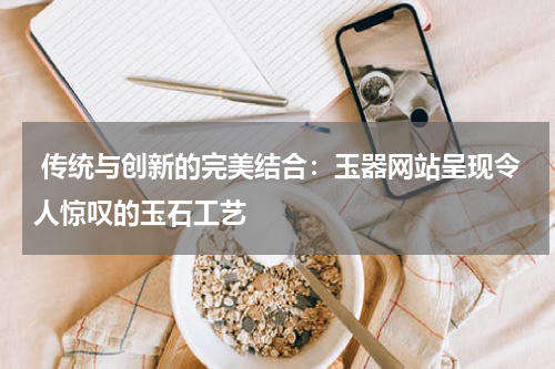  传统与创新的完美结合：玉器网站呈现令人惊叹的玉石工艺