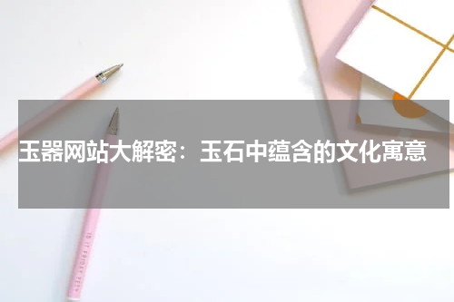  玉器网站大解密：玉石中蕴含的文化寓意