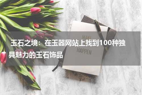  玉石之境：在玉器网站上找到100种独具魅力的玉石饰品