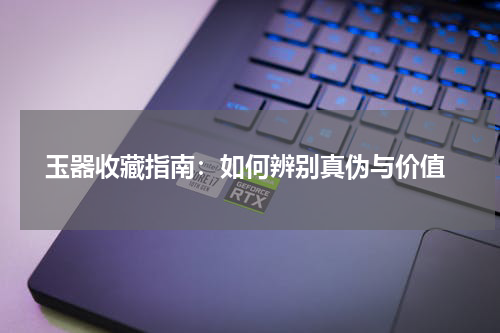  玉器收藏指南：如何辨别真伪与价值