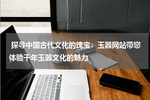  探寻中国古代文化的瑰宝：玉器网站带您体验千年玉器文化的魅力