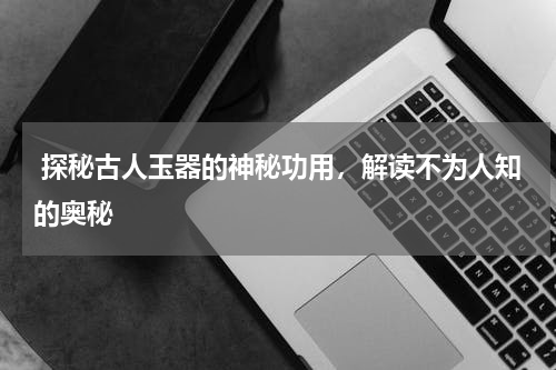  探秘古人玉器的神秘功用，解读不为人知的奥秘