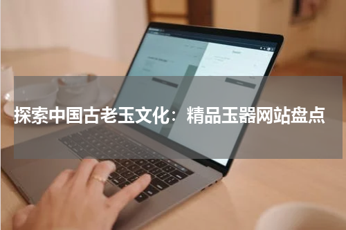 探索中国古老玉文化：精品玉器网站盘点