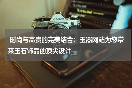  时尚与高贵的完美结合：玉器网站为您带来玉石饰品的顶尖设计