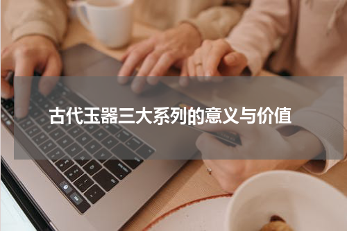 古代玉器三大系列的意义与价值
