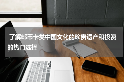  了解邮币卡类中国文化的珍贵遗产和投资的热门选择