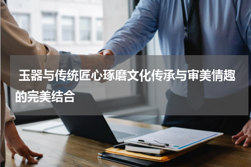  玉器与传统匠心琢磨文化传承与审美情趣的完美结合