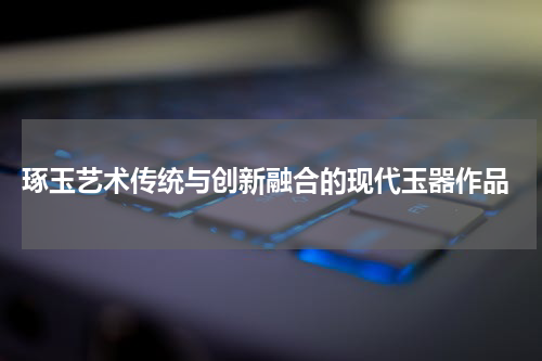  琢玉艺术传统与创新融合的现代玉器作品