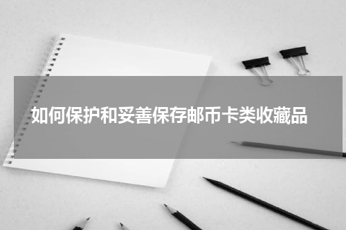  如何保护和妥善保存邮币卡类收藏品