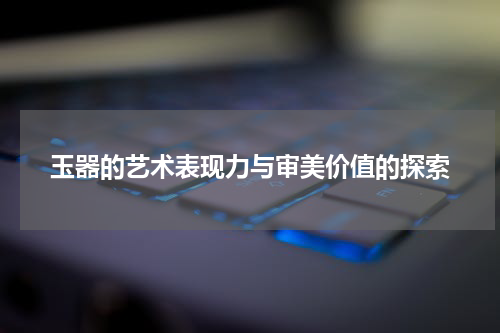 玉器的艺术表现力与审美价值的探索