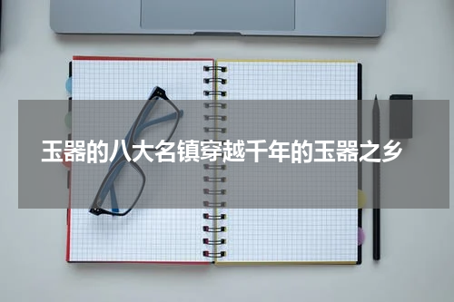  玉器的八大名镇穿越千年的玉器之乡