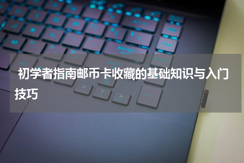  初学者指南邮币卡收藏的基础知识与入门技巧