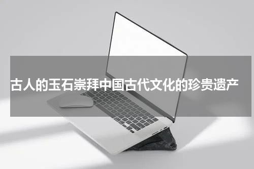  古人的玉石崇拜中国古代文化的珍贵遗产