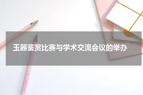  玉器鉴赏比赛与学术交流会议的举办