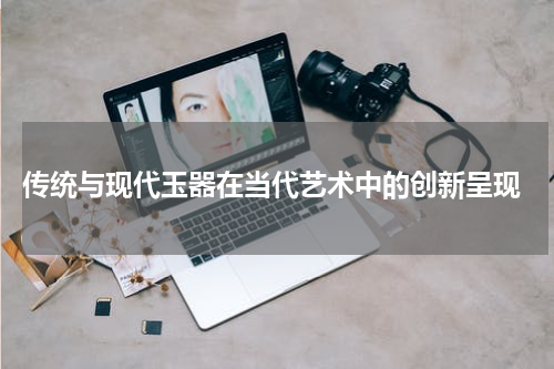  传统与现代玉器在当代艺术中的创新呈现