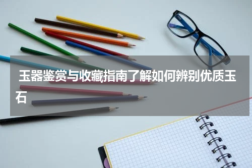  玉器鉴赏与收藏指南了解如何辨别优质玉石