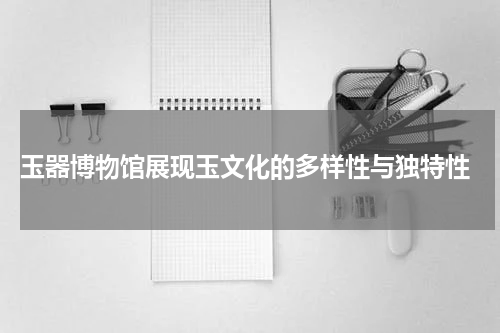  玉器博物馆展现玉文化的多样性与独特性