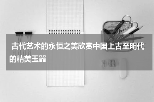  古代艺术的永恒之美欣赏中国上古至明代的精美玉器