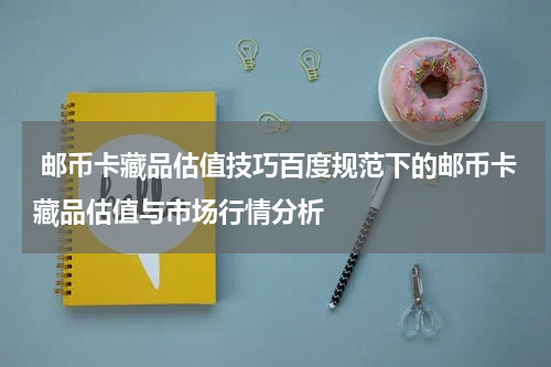  邮币卡藏品估值技巧百度规范下的邮币卡藏品估值与市场行情分析