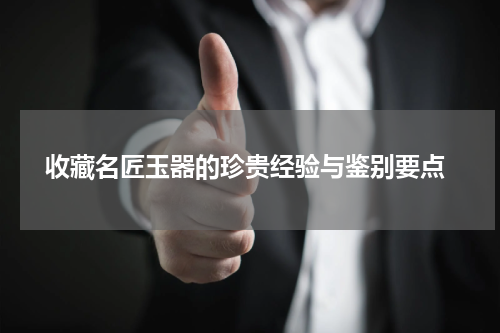  收藏名匠玉器的珍贵经验与鉴别要点