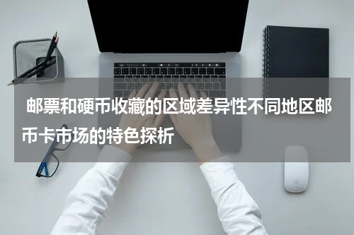  邮票和硬币收藏的区域差异性不同地区邮币卡市场的特色探析
