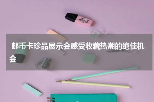  邮币卡珍品展示会感受收藏热潮的绝佳机会