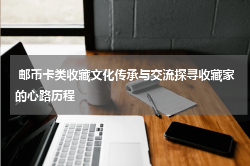  邮币卡类收藏文化传承与交流探寻收藏家的心路历程