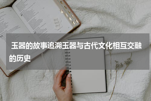  玉器的故事追溯玉器与古代文化相互交融的历史