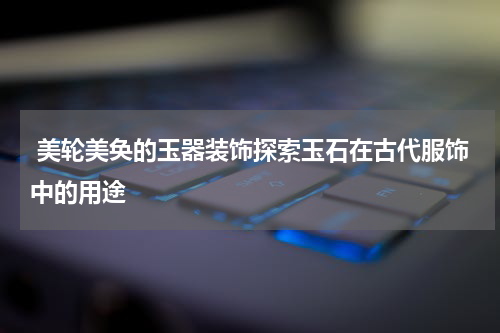  美轮美奂的玉器装饰探索玉石在古代服饰中的用途