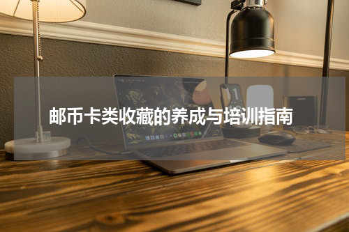  邮币卡类收藏的养成与培训指南