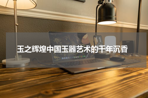  玉之辉煌中国玉器艺术的千年沉香