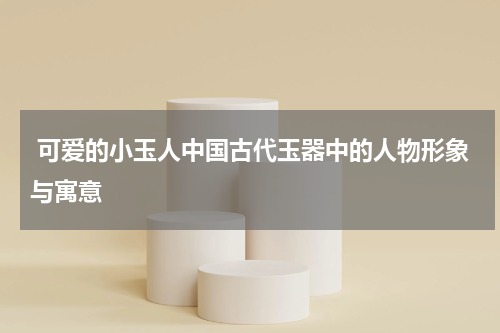  可爱的小玉人中国古代玉器中的人物形象与寓意