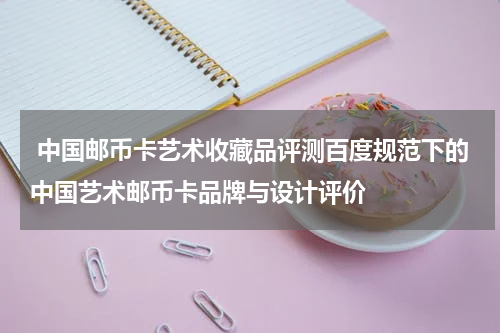  中国邮币卡艺术收藏品评测百度规范下的中国艺术邮币卡品牌与设计评价