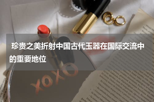 珍贵之美折射中国古代玉器在国际交流中的重要地位