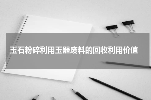 玉石粉碎利用玉器废料的回收利用价值