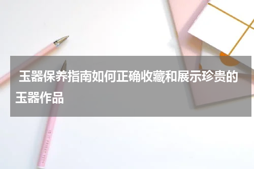  玉器保养指南如何正确收藏和展示珍贵的玉器作品