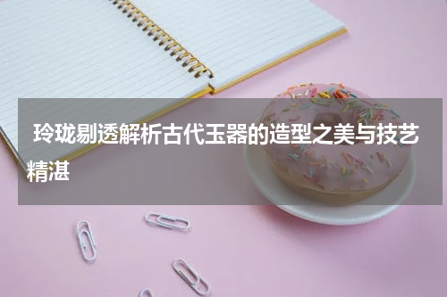  玲珑剔透解析古代玉器的造型之美与技艺精湛